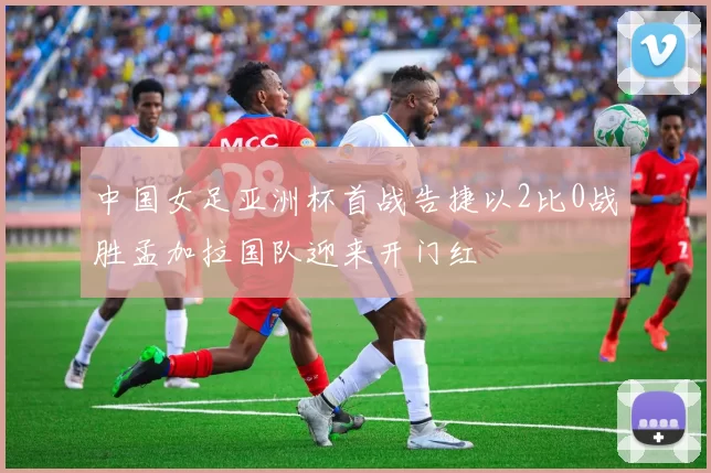 中国女足亚洲杯首战告捷以2比0战胜孟加拉国队迎来开门红