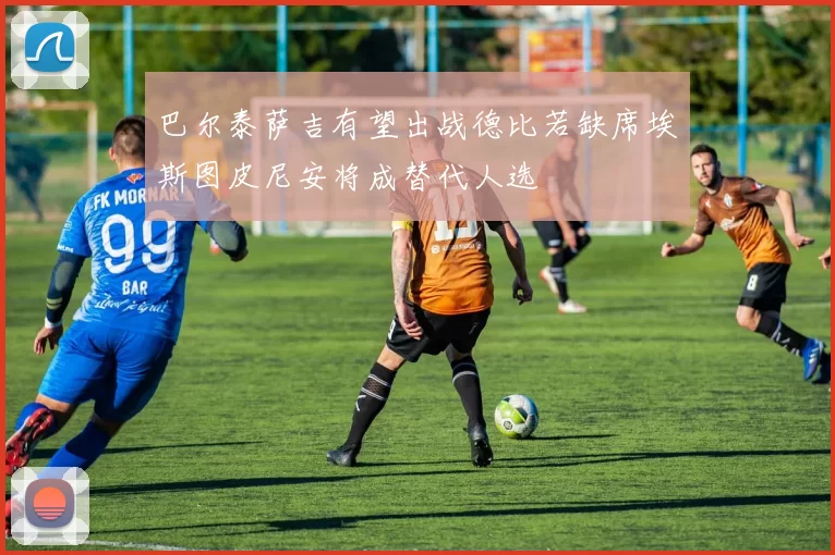 巴尔泰萨吉有望出战德比若缺席埃斯图皮尼安将成替代人选