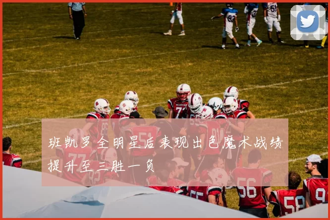 班凯罗全明星后表现出色魔术战绩提升至三胜一负