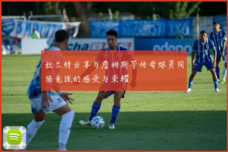 杜兰特分享与詹姆斯等传奇球员同场竞技的感受与荣耀