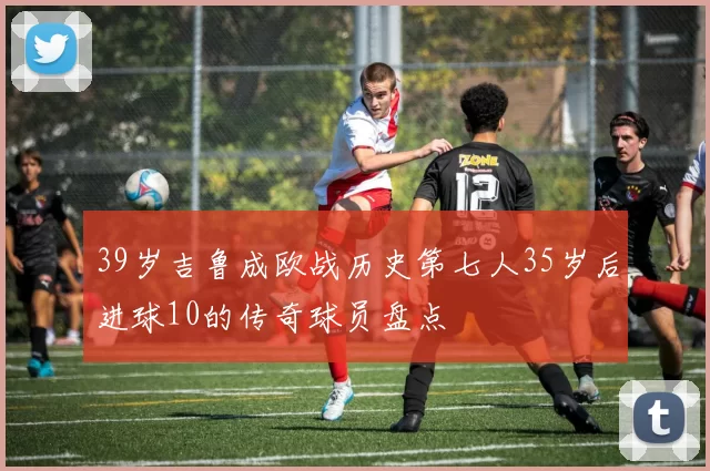 39岁吉鲁成欧战历史第七人35岁后进球10的传奇球员盘点