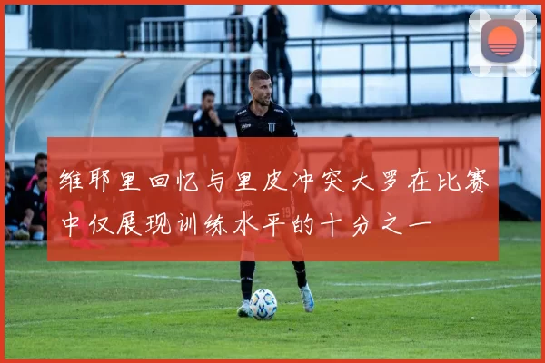 维耶里回忆与里皮冲突大罗在比赛中仅展现训练水平的十分之一