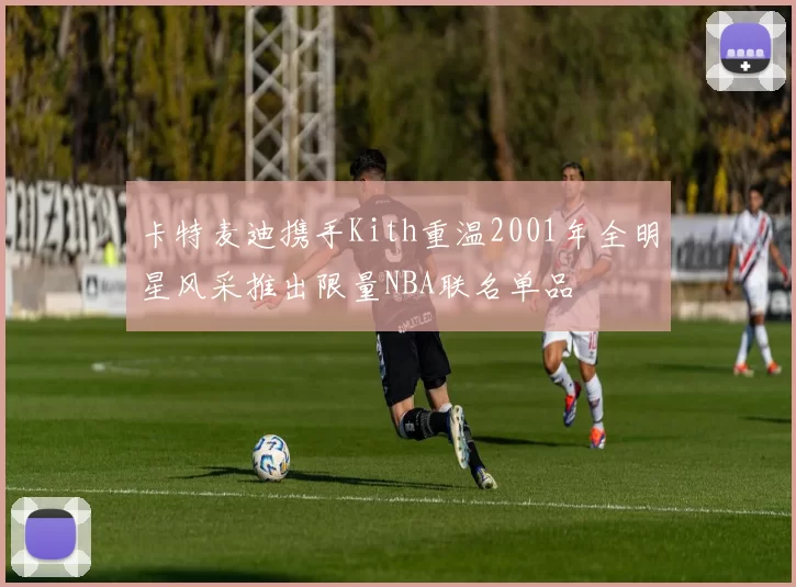 卡特麦迪携手Kith重温2001年全明星风采推出限量NBA联名单品