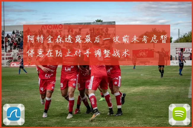 阿特金森透露最后一攻前未考虑暂停意在防止对手调整战术