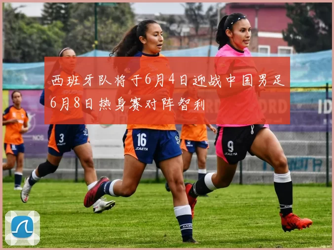 西班牙队将于6月4日迎战中国男足6月8日热身赛对阵智利