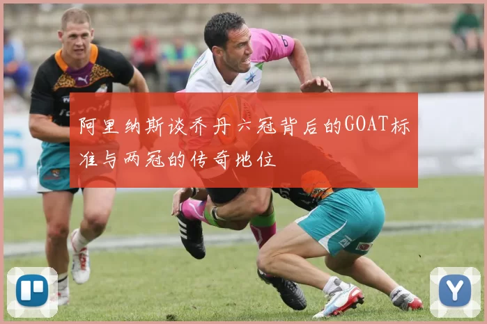 阿里纳斯谈乔丹六冠背后的GOAT标准与两冠的传奇地位
