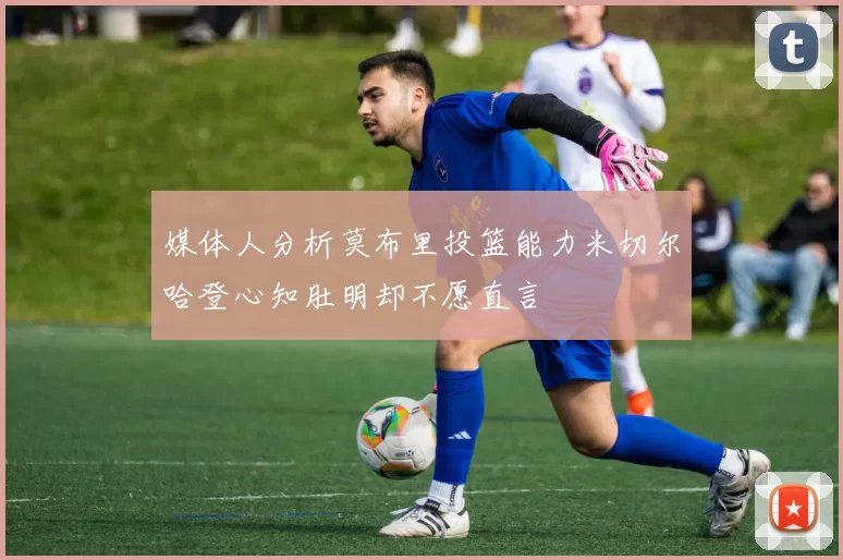 媒体人分析莫布里投篮能力米切尔哈登心知肚明却不愿直言
