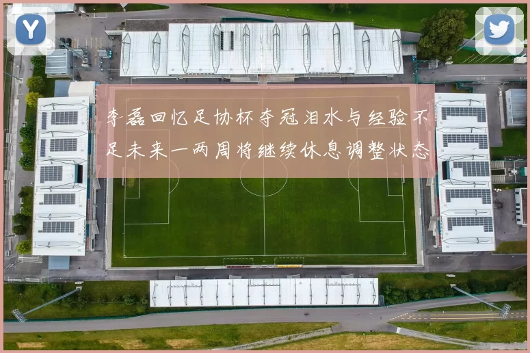 李磊回忆足协杯夺冠泪水与经验不足未来一两周将继续休息调整状态