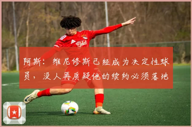阿斯：维尼修斯已经成为决定性球员，没人再质疑他的续约必须落地