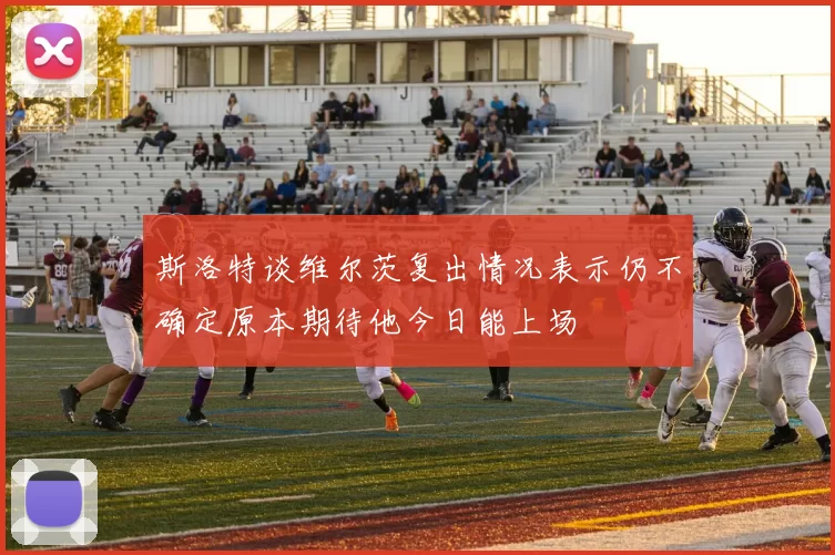 斯洛特谈维尔茨复出情况表示仍不确定原本期待他今日能上场