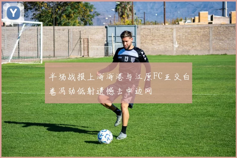 半场战报上海海港与江原FC互交白卷冯劲低射遗憾击中边网