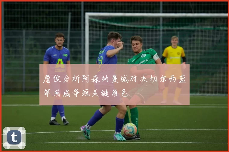 詹俊分析阿森纳曼城对决切尔西蓝军或成争冠关键角色