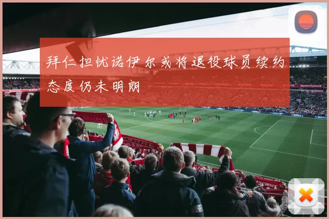 拜仁担忧诺伊尔或将退役球员续约态度仍未明朗