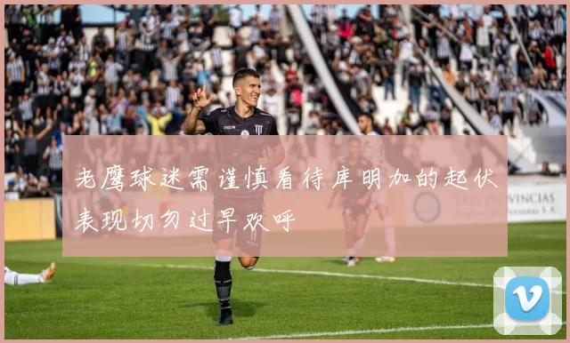 老鹰球迷需谨慎看待库明加的起伏表现切勿过早欢呼