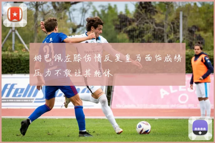 姆巴佩左膝伤情反复皇马面临成绩压力不敢让其轮休