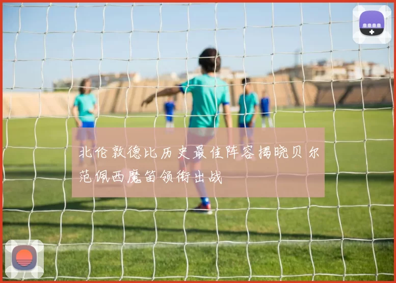 北伦敦德比历史最佳阵容揭晓贝尔范佩西魔笛领衔出战