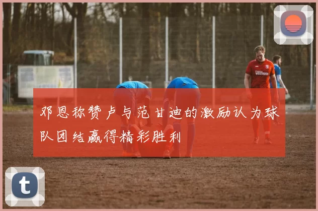 邓恩称赞卢与范甘迪的激励认为球队团结赢得精彩胜利