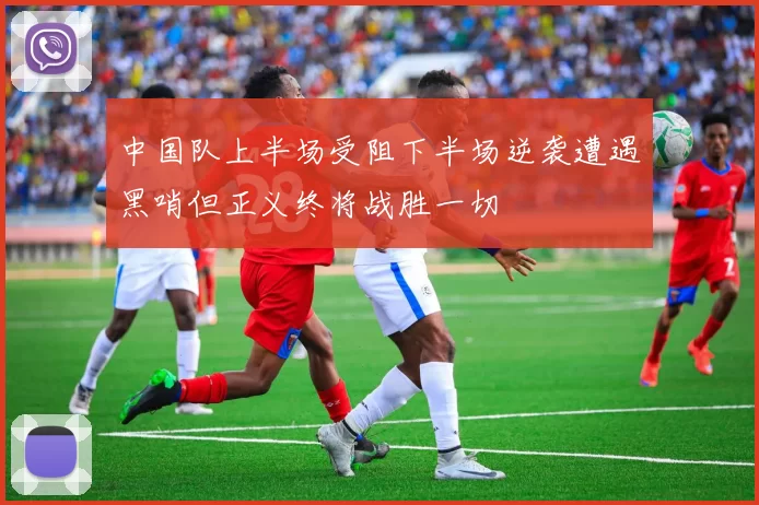 中国队上半场受阻下半场逆袭遭遇黑哨但正义终将战胜一切