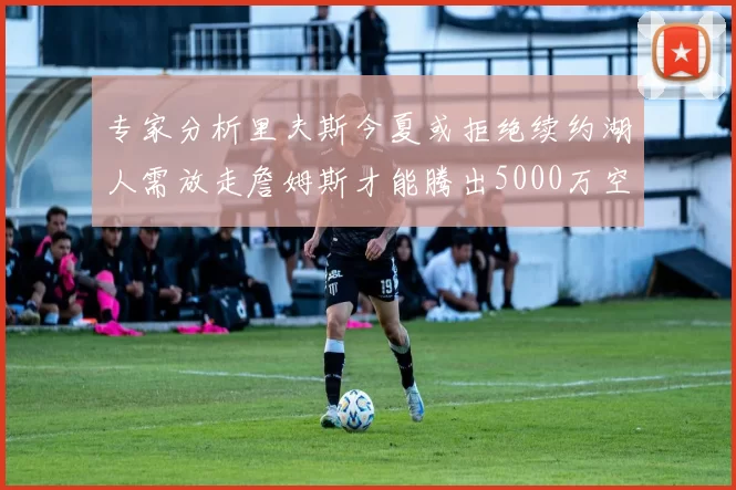 专家分析里夫斯今夏或拒绝续约湖人需放走詹姆斯才能腾出5000万空间
