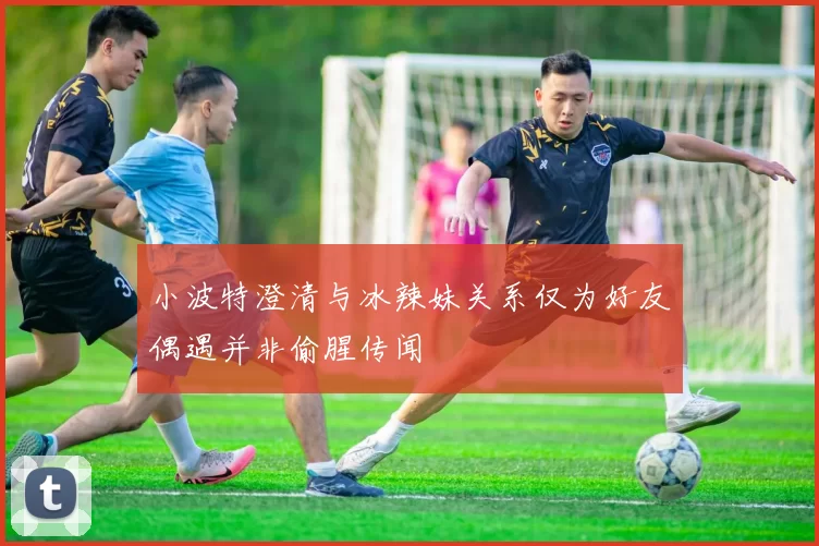 小波特澄清与冰辣妹关系仅为好友偶遇并非偷腥传闻