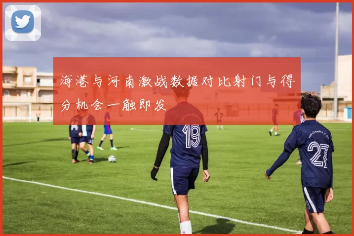 海港与河南激战数据对比射门与得分机会一触即发
