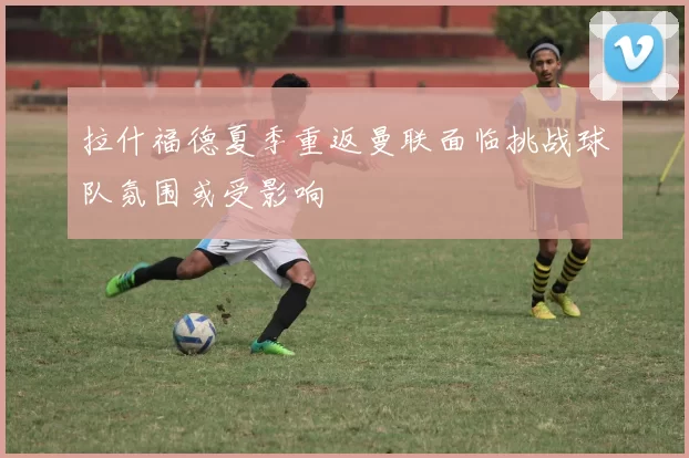 拉什福德夏季重返曼联面临挑战球队氛围或受影响