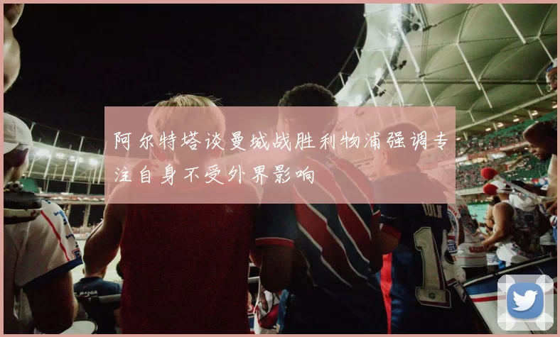 阿尔特塔谈曼城战胜利物浦强调专注自身不受外界影响