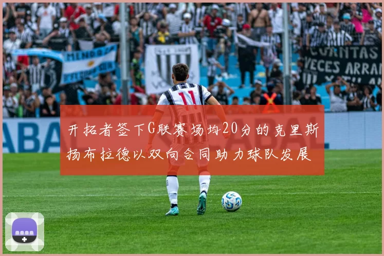 开拓者签下G联赛场均20分的克里斯扬布拉德以双向合同助力球队发展