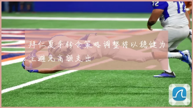 拜仁夏季转会策略调整将以稳健为主避免高额支出