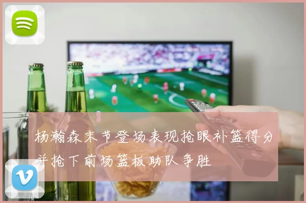 杨瀚森末节登场表现抢眼补篮得分并抢下前场篮板助队争胜