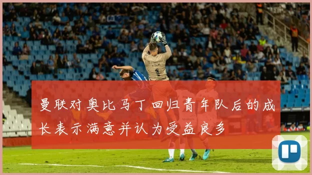 曼联对奥比马丁回归青年队后的成长表示满意并认为受益良多