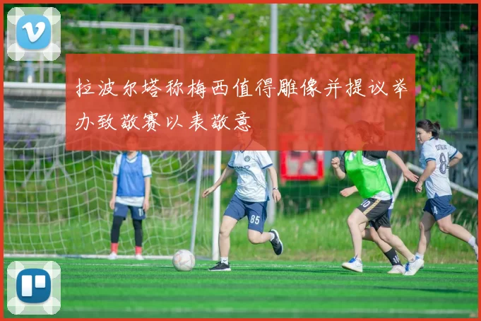 拉波尔塔称梅西值得雕像并提议举办致敬赛以表敬意