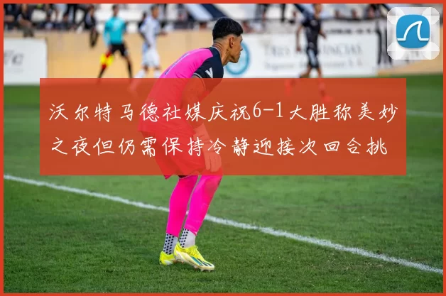 沃尔特马德社媒庆祝6-1大胜称美妙之夜但仍需保持冷静迎接次回合挑战