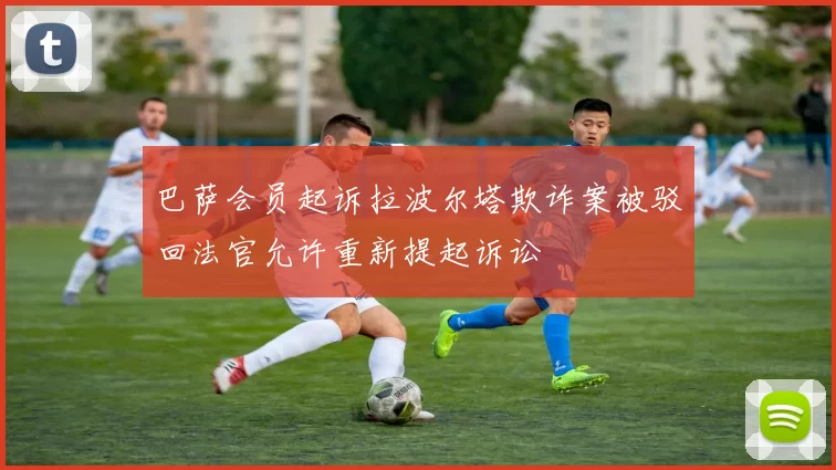 巴萨会员起诉拉波尔塔欺诈案被驳回法官允许重新提起诉讼