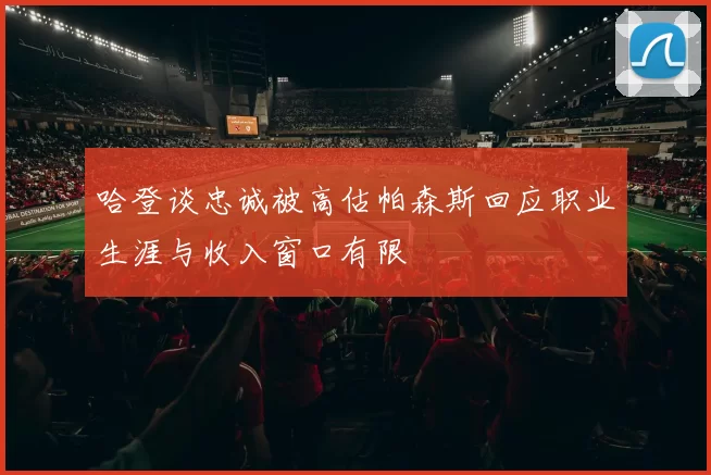 哈登谈忠诚被高估帕森斯回应职业生涯与收入窗口有限