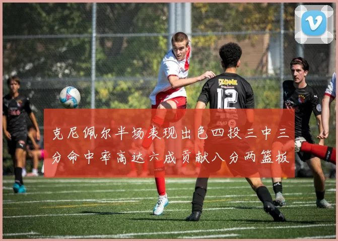 克尼佩尔半场表现出色四投三中三分命中率高达六成贡献八分两篮板